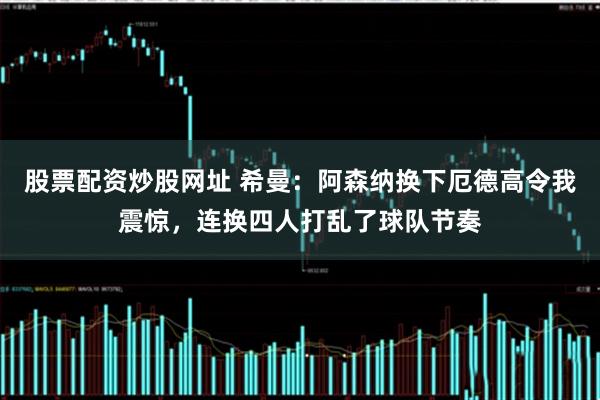 股票配资炒股网址 希曼：阿森纳换下厄德高令我震惊，连换四人打乱了球队节奏