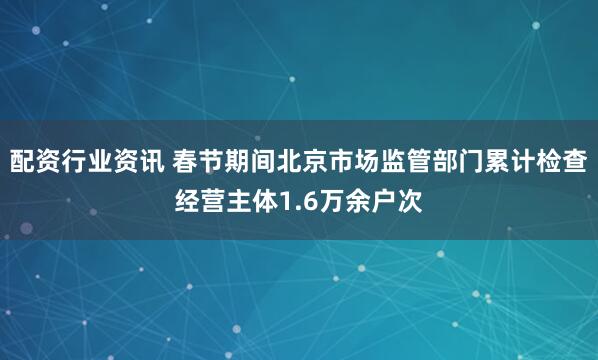 配资行业资讯 春节期间北京市场监管部门累计检查经营主体1.6万余户次